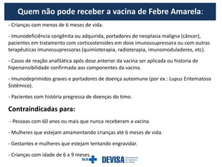 Quem não pode receber a vacina de Febre Amarela:
- Crianças com menos de 6 meses de vida.
- Imunodeficiência congênita ou adquirida, portadores de neoplasia maligna (câncer),
pacientes em tratamento com corticosteroides em dose imunossupressora ou com outras
terapêuticas imunossupressoras (quimioterapia, radioterapia, imunomoduladores, etc).
- Casos de reação anafilática após dose anterior da vacina ser aplicada ou historia de
hipersensibilidade confirmada aos componentes da vacina.
- Imunodeprimidos graves e portadores de doença autoimune (por ex.: Lupus Eritematoso
Sistêmico).
- Pacientes com história pregressa de doenças do timo.
Contraindicadas para:
- Pessoas com 60 anos ou mais que nunca receberam a vacina.
- Mulheres que estejam amamentando crianças até 6 meses de vida.
- Gestantes e mulheres que estejam tentando engravidar.
- Crianças com idade de 6 a 9 meses.
 