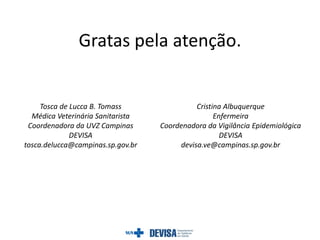 Gratas pela atenção.
Tosca de Lucca B. Tomass
Médica Veterinária Sanitarista
Coordenadora da UVZ Campinas
DEVISA
tosca.delucca@campinas.sp.gov.br
Cristina Albuquerque
Enfermeira
Coordenadora da Vigilância Epidemiológica
DEVISA
devisa.ve@campinas.sp.gov.br
 