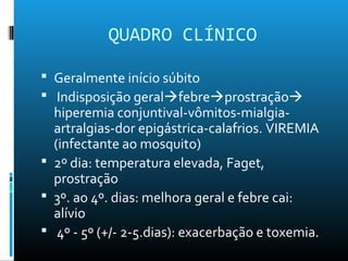 QUADRO CLÍNICO
 Geralmente início súbito
 Indisposição geralfebreprostração
hiperemia conjuntival-vômitos-mialgia-
artralgias-dor epigástrica-calafrios. VIREMIA
(infectante ao mosquito)
 2º dia: temperatura elevada, Faget,
prostração
 3º. ao 4º. dias: melhora geral e febre cai:
alívio
 4º - 5º (+/- 2-5.dias): exacerbação e toxemia.
 