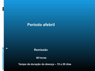 48 horas
Tempo de duração da doença – 15 a 20 dias
Remissão
Períodosdadoença
Período afebril
 
