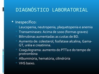 DIAGNÓSTICO LABORATORIAL
 Inespecífico:
 Leucopenia, neutropenia, plaquetopenia e anemia
 Transaminases: Acima de 1000 (formas graves)
 Bilirrubinas aumentadas as custas de BD.
 Aumento de: colesterol, fosfatase alcalina, Gama-
GT, uréia e creatinina.
 Coagulograma: aumento do PTTa e do tempo de
protrombina
 Albuminúria, hematúria, cilindrúria
 VHS baixo.
 