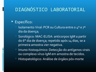 DIAGNÓSTICO LABORATORIAL
 Específico:
 Isolamento Viral: PCR ou Cultura entre o 4º e 7º
dia da doença;
 Sorológico: MAC-ELISA: anticorpos IgM a partir
do 6° dia de doença; repetido após 14 dias, se a
primeira amostra vier negativa.
 Imuno-histoquímico: Detecção do antígenos virais
ou complexo vírus-IgM em amostra de tecidos.
 Histopatológico: Análise de órgãos pós-morte
 