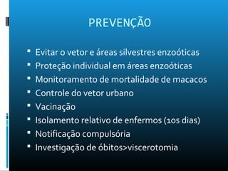 PREVENÇÃO
 Evitar o vetor e áreas silvestres enzoóticas
 Proteção individual em áreas enzoóticas
 Monitoramento de mortalidade de macacos
 Controle do vetor urbano
 Vacinação
 Isolamento relativo de enfermos (1os dias)
 Notificação compulsória
 Investigação de óbitos>viscerotomia
 