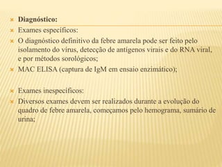  Diagnóstico: 
 Exames específicos: 
 O diagnóstico definitivo da febre amarela pode ser feito pelo 
isolamento do vírus, detecção de antígenos virais e do RNA viral, 
e por métodos sorológicos; 
 MAC ELISA (captura de IgM em ensaio enzimático); 
 Exames inespecíficos: 
 Diversos exames devem ser realizados durante a evolução do 
quadro de febre amarela, começamos pelo hemograma, sumário de 
urina; 
 