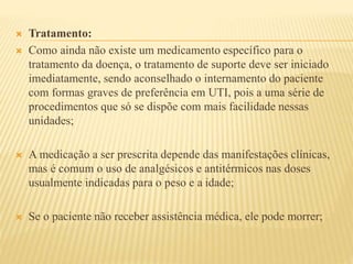  Tratamento: 
 Como ainda não existe um medicamento específico para o 
tratamento da doença, o tratamento de suporte deve ser iniciado 
imediatamente, sendo aconselhado o internamento do paciente 
com formas graves de preferência em UTI, pois a uma série de 
procedimentos que só se dispõe com mais facilidade nessas 
unidades; 
 A medicação a ser prescrita depende das manifestações clínicas, 
mas é comum o uso de analgésicos e antitérmicos nas doses 
usualmente indicadas para o peso e a idade; 
 Se o paciente não receber assistência médica, ele pode morrer; 
 