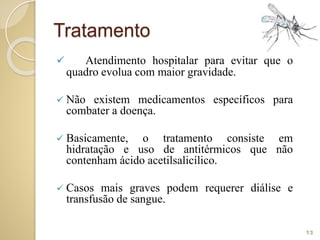 Tratamento
 Atendimento hospitalar para evitar que o
quadro evolua com maior gravidade.
 Não existem medicamentos específicos para
combater a doença.
 Basicamente, o tratamento consiste em
hidratação e uso de antitérmicos que não
contenham ácido acetilsalicílico.
 Casos mais graves podem requerer diálise e
transfusão de sangue.
13
 