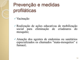 Prevenção e medidas
profiláticas
 Vacinação
 Realização de ações educativas de mobilização
social para eliminação de criadouros do
mosquito;
 Atuação dos agentes de endemias ou sanitários
especializados os chamados "mata-mosquitos“ e
fumacê;
14
 