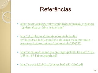 Referências
 http://bvsms.saude.gov.br/bvs/publicacoes/manual_vigilancia
_epidemiologica_febre_amarela.pdf
 http://g1.globo.com/pr/norte-noroeste/bom-dia-
pr/videos/t/edicoes/v/ministerio-da-saude-muda-protocolo-
para-a-vacinacao-contra-a-febre-amarela/3926757/
 http://portalsaude.saude.gov.br/images/pdf/2014/maio/27/BE-
V45-n---07-FebreAmarela.pdf
 http://www.scielo.br/pdf/rsbmt/v36n2/a12v36n2.pdf
18
 
