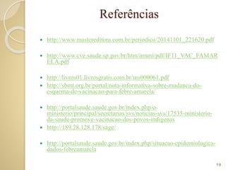 Referências
 http://www.mastereditora.com.br/periodico/20141101_221620.pdf
 http://www.cve.saude.sp.gov.br/htm/imuni/pdf/IF11_VAC_FAMAR
ELA.pdf
 http://livros01.livrosgratis.com.br/ms000061.pdf
 http://sbmt.org.br/portal/nota-informativa-sobre-mudanca-do-
esquema-de-vacinacao-para-febre-amarela/
 http://portalsaude.saude.gov.br/index.php/o-
ministerio/principal/secretarias/svs/noticias-svs/17535-ministerio-
da-saude-promove-vacinacao-dos-povos-indigenas
 http://189.28.128.178/sage/
 http://portalsaude.saude.gov.br/index.php/situacao-epidemiologica-
dados-febreamarela
19
 