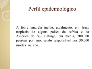 Perfil epidemiológico
A febre amarela incide, atualmente, em áreas
tropicais de alguns países da África e da
América do Sul e atinge, em média, 200.000
pessoas por ano, sendo responsável por 30.000
mortes ao ano.
7
 