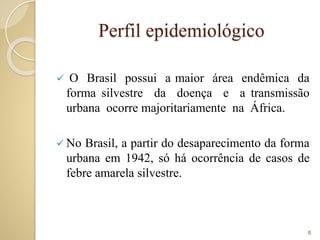 Perfil epidemiológico
 O Brasil possui a maior área endêmica da
forma silvestre da doença e a transmissão
urbana ocorre majoritariamente na África.
 No Brasil, a partir do desaparecimento da forma
urbana em 1942, só há ocorrência de casos de
febre amarela silvestre.
8
 