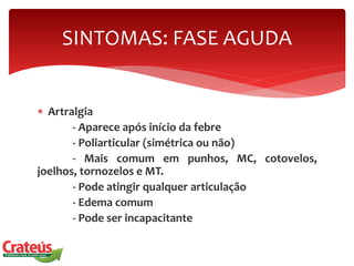  Artralgia
- Aparece após início da febre
- Poliarticular (simétrica ou não)
- Mais comum em punhos, MC, cotovelos,
joelhos, tornozelos e MT.
- Pode atingir qualquer articulação
- Edema comum
- Pode ser incapacitante
SINTOMAS: FASE AGUDA
 