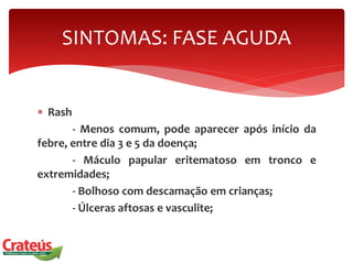  Rash
- Menos comum, pode aparecer após início da
febre, entre dia 3 e 5 da doença;
- Máculo papular eritematoso em tronco e
extremidades;
- Bolhoso com descamação em crianças;
- Úlceras aftosas e vasculite;
SINTOMAS: FASE AGUDA
 