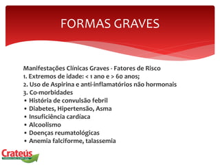 Manifestações Clínicas Graves - Fatores de Risco
1. Extremos de idade: < 1 ano e > 60 anos;
2. Uso de Aspirina e anti-inflamatórios não hormonais
3. Co-morbidades
• História de convulsão febril
• Diabetes, Hipertensão, Asma
• Insuficiência cardíaca
• Alcoolismo
• Doenças reumatológicas
• Anemia falciforme, talassemia
FORMAS GRAVES
 