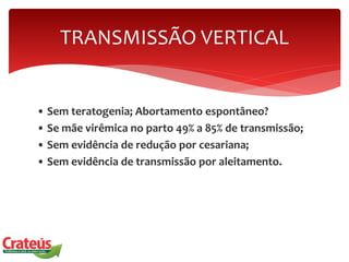 • Sem teratogenia; Abortamento espontâneo?
• Se mãe virêmica no parto 49% a 85% de transmissão;
• Sem evidência de redução por cesariana;
• Sem evidência de transmissão por aleitamento.
TRANSMISSÃO VERTICAL
 