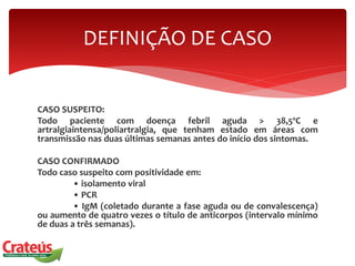 CASO SUSPEITO:
Todo paciente com doença febril aguda > 38,5ºC e
artralgiaintensa/poliartralgia, que tenham estado em áreas com
transmissão nas duas últimas semanas antes do início dos sintomas.
CASO CONFIRMADO
Todo caso suspeito com positividade em:
• isolamento viral
• PCR
• IgM (coletado durante a fase aguda ou de convalescença)
ou aumento de quatro vezes o título de anticorpos (intervalo mínimo
de duas a três semanas).
DEFINIÇÃO DE CASO
 