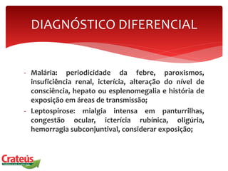 - Malária: periodicidade da febre, paroxismos,
insuficiência renal, icterícia, alteração do nível de
consciência, hepato ou esplenomegalia e história de
exposição em áreas de transmissão;
- Leptospirose: mialgia intensa em panturrilhas,
congestão ocular, icterícia rubínica, oligúria,
hemorragia subconjuntival, considerar exposição;
DIAGNÓSTICO DIFERENCIAL
 