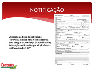NOTIFICAÇÃO
- Utilização da ficha de notificação
(NotIndiv) até que nova ficha específica
para dengue e CHIKV seja disponibilizada ;
- Adaptação do Sinan Net para inclusão das
notificações de CHIKV
 