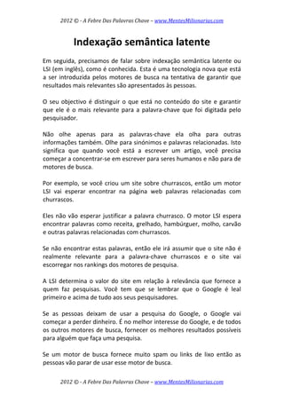 2012 © ­ A Febre Das Palavras Chave – www.MentesMilionarias.com 
 
2012 © ­ A Febre Das Palavras Chave – www.MentesMilionarias.com 
Indexação semântica latente 
 
Em seguida, precisamos de falar sobre indexação semântica latente ou 
LSI (em inglês), como é conhecida. Esta é uma tecnologia nova que está 
a ser introduzida pelos motores de busca na tentativa de garantir que 
resultados mais relevantes são apresentados às pessoas.  
 
O seu objectivo é distinguir o que está no conteúdo do site e garantir 
que ele é o mais relevante para a palavra‐chave que foi digitada pelo 
pesquisador.  
 
Não  olhe  apenas  para  as  palavras‐chave  ela  olha  para  outras 
informações também. Olhe para sinónimos e palavras relacionadas. Isto 
significa  que  quando  você  está  a  escrever  um  artigo,  você  precisa 
começar a concentrar‐se em escrever para seres humanos e não para de 
motores de busca.  
 
Por exemplo, se você criou um site sobre churrascos, então um motor 
LSI  vai  esperar  encontrar  na  página  web  palavras  relacionadas  com 
churrascos.  
 
Eles não vão esperar justificar a palavra churrasco. O motor LSI espera 
encontrar palavras como receita, grelhado, hambúrguer, molho, carvão 
e outras palavras relacionadas com churrascos.  
 
Se não encontrar estas palavras, então ele irá assumir que o site não é 
realmente  relevante  para  a  palavra‐chave  churrascos  e  o  site  vai 
escorregar nos rankings dos motores de pesquisa.  
 
A LSI determina o valor do site em relação à relevância que fornece a 
quem  faz  pesquisas.  Você  tem  que  se  lembrar  que  o  Google  é  leal 
primeiro e acima de tudo aos seus pesquisadores.  
 
Se  as  pessoas  deixam  de  usar  a  pesquisa  do  Google,  o  Google  vai 
começar a perder dinheiro. É no melhor interesse do Google, e de todos 
os outros motores de busca, fornecer os melhores resultados possíveis 
para alguém que faça uma pesquisa.  
 
Se  um  motor  de  busca  fornece  muito  spam  ou  links  de  lixo  então  as 
pessoas vão parar de usar esse motor de busca.  
 
