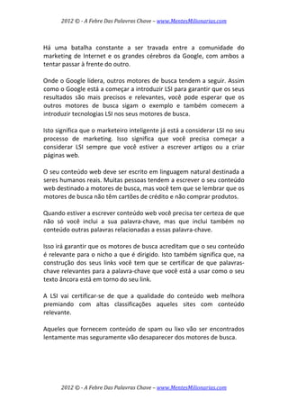 2012 © ­ A Febre Das Palavras Chave – www.MentesMilionarias.com 
 
2012 © ­ A Febre Das Palavras Chave – www.MentesMilionarias.com 
 
Há  uma  batalha  constante  a  ser  travada  entre  a  comunidade  do 
marketing de Internet e os grandes cérebros da Google, com ambos a 
tentar passar à frente do outro.  
 
Onde o Google lidera, outros motores de busca tendem a seguir. Assim 
como o Google está a começar a introduzir LSI para garantir que os seus 
resultados  são  mais  precisos  e  relevantes,  você  pode  esperar  que  os 
outros  motores  de  busca  sigam  o  exemplo  e  também  comecem  a 
introduzir tecnologias LSI nos seus motores de busca.  
 
Isto significa que o marketeiro inteligente já está a considerar LSI no seu 
processo  de  marketing.  Isso  significa  que  você  precisa  começar  a 
considerar  LSI  sempre  que  você  estiver  a  escrever  artigos  ou  a  criar 
páginas web.  
 
O seu conteúdo web deve ser escrito em linguagem natural destinada a 
seres humanos reais. Muitas pessoas tendem a escrever o seu conteúdo 
web destinado a motores de busca, mas você tem que se lembrar que os 
motores de busca não têm cartões de crédito e não comprar produtos.  
 
Quando estiver a escrever conteúdo web você precisa ter certeza de que 
não  só  você  inclui  a  sua  palavra‐chave,  mas  que  inclui  também  no 
conteúdo outras palavras relacionadas a essas palavra‐chave.  
 
Isso irá garantir que os motores de busca acreditam que o seu conteúdo 
é relevante para o nicho a que é dirigido. Isto também significa que, na 
construção  dos  seus  links  você  tem  que  se  certificar  de  que  palavras‐
chave relevantes para a palavra‐chave que você está a usar como o seu 
texto âncora está em torno do seu link.  
 
A  LSI  vai  certificar‐se  de  que  a  qualidade  do  conteúdo  web  melhora 
premiando  com  altas  classificações  aqueles  sites  com  conteúdo 
relevante.  
 
Aqueles que fornecem conteúdo de spam ou lixo vão ser encontrados 
lentamente mas seguramente vão desaparecer dos motores de busca.  
 
 
