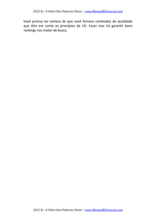 2012 © ­ A Febre Das Palavras Chave – www.MentesMilionarias.com 
 
2012 © ­ A Febre Das Palavras Chave – www.MentesMilionarias.com 
Você precisa ter certeza de que você fornece conteúdos de qualidade 
que  têm  em  conta  os  princípios  da  LSI.  Fazer  isso  irá  garantir  bons 
rankings nos motor de busca. 
 
   
 
