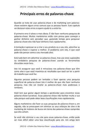 2012 © ­ A Febre Das Palavras Chave – www.MentesMilionarias.com 
 
2012 © ­ A Febre Das Palavras Chave – www.MentesMilionarias.com 
Principais erros de palavras‐chave 
 
 
Quando se trata de usar palavras‐chave e de marketing com palavras‐
chave existem alguns erros comuns que as pessoas fazem. Este capítulo 
vai destacar estes erros e espero ajudá‐lo a evitá‐los.  
 
O primeiro erro é talvez o mais óbvio. É não fazer nenhuma pesquisa de 
palavras‐chave.  Muitos  marketeiros  estão  com  pressa  para  começar  a 
ganhar  dinheiro  sem  perceber  que,  gastando  tempo  para  pesquisar 
palavras‐chave eles irão fazer dinheiro mais rapidamente.  
 
A tentação é apressar‐se a criar o seu produto ou o seu site, adivinhar as 
palavras‐chave  e  esperar  o  melhor.  O  problema  com  isto,  é  que  você 
pode não pensar como o seu mercado alvo.  
 
Está tudo bem em adivinhar as palavras‐chave, mas use estas suposições 
na  verdadeira  pesquisa  de  palavras‐chave  usando  as  ferramentas 
discutidas neste livro.  
 
Isto  irá  assegurar  que  você  é  minucioso  nas  palavras‐chave  que  têm 
como alvo e que você maximiza os resultados que você vai ter a partir 
do trabalho que você faz. 
 
Algumas  pessoas  podem  ser  tentadas  a  fazer  apenas  uma  pesquisa 
superficial de palavras‐chave Isto é melhor do que não fazer nenhuma 
pesquisa,  mas  não  vai  revelar  as  palavras‐chave  mais  poderosas  e 
rentáveis.  
 
Você tem que gastar algum  tempo a  aprofundar para encontrar  essas 
palavras‐chave lucrativas. Essas palavras‐chave irão facilitar muito a sua 
vida porque você pode obter boas classificações mais rapidamente.  
 
Alguns marketeiros vão fazer as suas pesquisas de palavras‐chave e, em 
seguida, não se preocupam em otimizar os seus esforços de sites e de 
marketing de motores de busca em torno das palavras‐chave compridas 
que eles acham.  
 
Se você não otimizar o seu site para essas palavras‐chave, então pode 
ser  mais  difícil  obter  uma  boa  classificação  para  ele.  Um  artigo  bem 
 