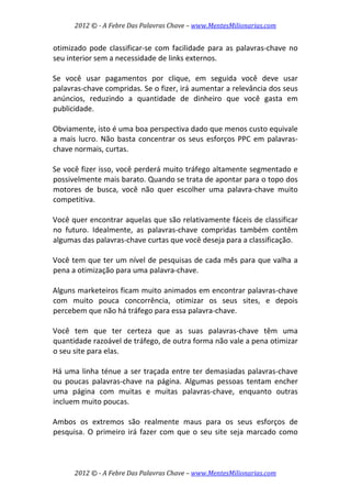 2012 © ­ A Febre Das Palavras Chave – www.MentesMilionarias.com 
 
2012 © ­ A Febre Das Palavras Chave – www.MentesMilionarias.com 
otimizado pode classificar‐se com facilidade para as palavras‐chave no 
seu interior sem a necessidade de links externos.  
 
Se  você  usar  pagamentos  por  clique,  em  seguida  você  deve  usar 
palavras‐chave compridas. Se o fizer, irá aumentar a relevância dos seus 
anúncios,  reduzindo  a  quantidade  de  dinheiro  que  você  gasta  em 
publicidade.  
 
Obviamente, isto é uma boa perspectiva dado que menos custo equivale 
a mais lucro. Não basta concentrar os seus esforços PPC em palavras‐
chave normais, curtas.  
 
Se você fizer isso, você perderá muito tráfego altamente segmentado e 
possivelmente mais barato. Quando se trata de apontar para o topo dos 
motores  de  busca,  você  não  quer  escolher  uma  palavra‐chave  muito 
competitiva.  
 
Você quer encontrar aquelas que são relativamente fáceis de classificar 
no  futuro.  Idealmente,  as  palavras‐chave  compridas  também  contêm 
algumas das palavras‐chave curtas que você deseja para a classificação.  
 
Você tem que ter um nível de pesquisas de cada mês para que valha a 
pena a otimização para uma palavra‐chave.  
 
Alguns marketeiros ficam muito animados em encontrar palavras‐chave 
com  muito  pouca  concorrência,  otimizar  os  seus  sites,  e  depois 
percebem que não há tráfego para essa palavra‐chave.  
 
Você  tem  que  ter  certeza  que  as  suas  palavras‐chave  têm  uma 
quantidade razoável de tráfego, de outra forma não vale a pena otimizar 
o seu site para elas.  
 
Há uma linha ténue a ser traçada entre ter demasiadas palavras‐chave 
ou  poucas  palavras‐chave  na  página.  Algumas  pessoas  tentam  encher 
uma  página  com  muitas  e  muitas  palavras‐chave,  enquanto  outras 
incluem muito poucas.  
 
Ambos  os  extremos  são  realmente  maus  para  os  seus  esforços  de 
pesquisa. O primeiro irá fazer com que o seu site seja marcado como 
 