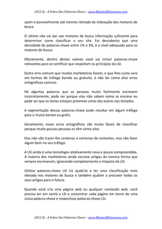 2012 © ­ A Febre Das Palavras Chave – www.MentesMilionarias.com 
 
2012 © ­ A Febre Das Palavras Chave – www.MentesMilionarias.com 
spam e possivelmente até mesmo retirado da indexação dos motores de 
busca.  
 
O último não vai dar aos motores de busca informação suficiente para 
determinar  como  classificar  o  seu  site.  Foi  descoberto  que  uma 
densidade de palavras‐chave entre 1% e 3%, é o nível adequado para os 
motores de busca.  
 
Obviamente,  dentro  destes  valores  você  vai  incluir  palavras‐chave 
relevantes para se certificar que respeitam os princípios da LSI. 
 
Outro erro comum que muitos marketeiros fazem, e que lhes custa caro 
em  termos  de  tráfego  barato  ou  gratuito,  é  não  ter  como  alvo  erros 
ortográficos comuns.  
 
Há  algumas  palavras  que  as  pessoas  muito  facilmente  escrevem 
incorretamente, pode ser porque elas não sabem como se escreve ou 
pode ser que as teclas estejam próximos umas das outras nos teclados.  
 
A segmentação dessas palavras‐chave pode resultar em algum tráfego 
para si muito barato ou grátis.  
 
Geralmente,  esses  erros  ortográficos  são  muito  fáceis  de  classificar 
porque muito poucas pessoas os têm como alvo.  
 
Elas não vão trazer‐lhe centenas e centenas de visitantes, mas vão fazer 
algum bem no seu tráfego.  
 
A LSI ainda é uma tecnologia relativamente nova e pouco compreendida. 
A maioria dos marketeiros ainda escreve artigos da mesma forma que 
sempre escreveram, ignorando completamente o impacto da LSI.  
 
Utilizar  palavras‐chave  LSI  irá  ajudá‐lo  a  ter  uma  classificação  mais 
elevada nos motores de busca e também ajudam a precaver todos os 
seus artigos para o futuro.  
 
Quando  você  cria  uma  página  web  ou  qualquer  conteúdo  web,  você 
precisa ter em conta a LSI e concentrar cada página em torno de uma 
única palavra‐chave e respectivas palavras‐chave LSI.  
 
 