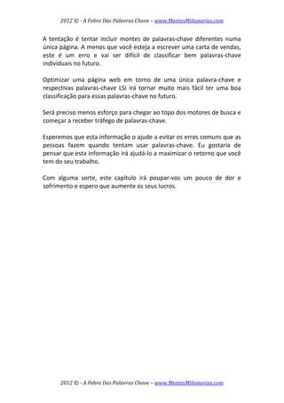 2012 © ­ A Febre Das Palavras Chave – www.MentesMilionarias.com 
 
2012 © ­ A Febre Das Palavras Chave – www.MentesMilionarias.com 
A tentação é tentar incluir montes de palavras‐chave diferentes numa 
única página. A menos que você esteja a escrever uma carta de vendas, 
este  é  um  erro  e  vai  ser  difícil  de  classificar  bem  palavras‐chave 
individuais no futuro.  
 
Optimizar  uma  página  web  em  torno  de  uma  única  palavra‐chave  e 
respectivas  palavras‐chave  LSI  irá  tornar  muito  mais  fácil  ter  uma  boa 
classificação para essas palavras‐chave no futuro.  
 
Será preciso menos esforço para chegar ao topo dos motores de busca e 
começar a receber tráfego de palavras‐chave.  
 
Esperemos que esta informação o ajude a evitar os erros comuns que as 
pessoas  fazem  quando  tentam  usar  palavras‐chave.  Eu  gostaria  de 
pensar que esta informação irá ajudá‐lo a maximizar o retorno que você 
tem do seu trabalho.  
 
Com  alguma  sorte,  este  capítulo  irá  poupar‐vos  um  pouco  de  dor  e 
sofrimento e espero que aumente os seus lucros. 
 
   
 