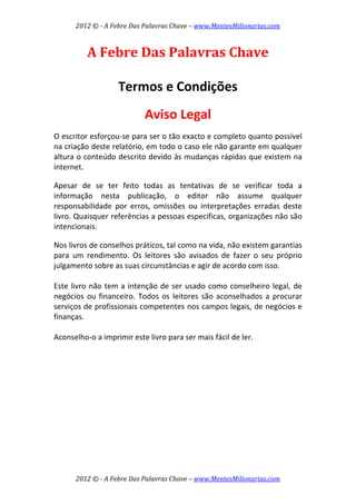 2012 © ­ A Febre Das Palavras Chave – www.MentesMilionarias.com 
 
2012 © ­ A Febre Das Palavras Chave – www.MentesMilionarias.com 
A Febre Das Palavras Chave 
 
 
Termos e Condições 
 
Aviso Legal 
 
O escritor esforçou‐se para ser o tão exacto e completo quanto possível 
na criação deste relatório, em todo o caso ele não garante em qualquer 
altura o conteúdo descrito devido às mudanças rápidas que existem na 
internet. 
 
Apesar  de  se  ter  feito  todas  as  tentativas  de  se  verificar  toda  a 
informação  nesta  publicação,  o  editor  não  assume  qualquer 
responsabilidade  por  erros,  omissões  ou  interpretações  erradas  deste 
livro. Quaisquer referências a pessoas específicas, organizações não são 
intencionais. 
 
Nos livros de conselhos práticos, tal como na vida, não existem garantias 
para  um  rendimento.  Os  leitores  são  avisados  de  fazer  o  seu  próprio 
julgamento sobre as suas circunstâncias e agir de acordo com isso. 
 
Este livro não tem a intenção de ser usado como conselheiro legal, de 
negócios ou financeiro. Todos os leitores são aconselhados a procurar 
serviços de profissionais competentes nos campos legais, de negócios e 
finanças. 
 
Aconselho‐o a imprimir este livro para ser mais fácil de ler.   
 