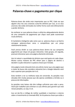 2012 © ­ A Febre Das Palavras Chave – www.MentesMilionarias.com 
 
2012 © ­ A Febre Das Palavras Chave – www.MentesMilionarias.com 
Palavras‐chave e pagamento por clique 
 
 
Palavras‐chave  são  ainda  mais  importantes  que  os  PPC.  Cada  vez  que 
alguém clica nos seus anúncios custa‐lhe dinheiro por isso, se os seus 
anúncios não estão otimizados da melhor forma você está efetivamente 
a perder dinheiro.  
 
Ao conhecer as suas palavras‐chave e utilizá‐las adequadamente dentro 
de  uma  campanha  de  pagamento  por  clique  você  pode  economizar 
muito dinheiro.  
 
O marketeiro inteligente sabe como usar as  palavras‐chave e ao fazê‐lo 
consegue  palavras‐chave  caras  e  competitivas  por  um  preço 
relativamente barato.  
 
Você  precisa  dividir  as  suas  palavras‐chave  dentro  da  sua  campanha 
pagamento por clique em grupos relevantes. Estes grupos, em seguida, 
precisam direcionar para uma página altamente otimizada.  
 
Isto irá reduzir a quantidade de dinheiro que você gasta em cada clique. 
Muitos  outros  motores  de  PPC  olham  para  a  página  de  destino  e 
decidem o quão relevante é a palavra‐chave que é licitada.  
 
Uma página muito relevante terá uma oferta menor que uma página que 
o motor de busca não considere relevante.Com o Google Adwords você 
está a apontar para posições de 4 a 6.  
 
Estes tendem a ter  as melhores taxas de conversão. As posições mais 
elevadas têm muitas pessoas que são apenas candidatos a brindes ou à 
procura de informações.  
 
As posições mais baixas não têm tráfego suficiente para valer a pena. 
Você quer trabalhar para otimizar as suas ofertas para garantir que está 
nessas posições, ou seja, 4 a 6.  
 
Isso  vai  dar‐lhe  o  tráfego  de  melhor  qualidade  e  maximizar  o  retorno 
sobre o investimento (o chamado ROI). Se há palavras‐chave que estão a 
 