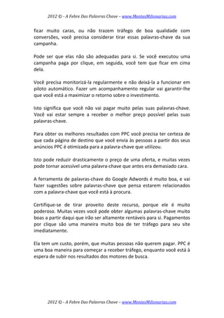 2012 © ­ A Febre Das Palavras Chave – www.MentesMilionarias.com 
 
2012 © ­ A Febre Das Palavras Chave – www.MentesMilionarias.com 
ficar  muito  caras,  ou  não  trazem  tráfego  de  boa  qualidade  com 
conversões,  você  precisa  considerar  tirar  essas  palavras‐chave  da  sua 
campanha.  
 
Pode  ser  que  elas  não  são  adequadas  para  si.  Se  você  executou  uma 
campanha  paga  por  clique,  em  seguida,  você  tem  que  ficar  em  cima 
dela.  
 
Você precisa monitorizá‐la regularmente e não deixá‐la a funcionar em 
piloto automático. Fazer um acompanhamento regular vai garantir‐lhe 
que você está a maximizar o retorno sobre o investimento.  
 
Isto  significa  que  você  não  vai  pagar  muito  pelas  suas  palavras‐chave. 
Você  vai  estar  sempre  a  receber  o  melhor  preço  possível  pelas  suas 
palavras‐chave.  
 
Para obter os melhores resultados com PPC você precisa ter certeza de 
que cada página de destino que você envia às pessoas a partir dos seus 
anúncios PPC é otimizada para a palavra‐chave que utilizou.  
 
Isto pode reduzir drasticamente o preço de uma oferta, e muitas vezes 
pode tornar acessível uma palavra‐chave que antes era demasiado cara.  
 
A ferramenta de palavras‐chave do Google Adwords é muito boa, e vai 
fazer  sugestões  sobre  palavras‐chave  que  pensa  estarem  relacionados 
com a palavra‐chave que você está à procura.  
 
Certifique‐se  de  tirar  proveito  deste  recurso,  porque  ele  é  muito 
poderoso. Muitas vezes você pode obter algumas palavras‐chave muito 
boas a partir daqui que irão ser altamente rentáveis para si. Pagamentos 
por  clique  são  uma  maneira  muito  boa  de  ter  tráfego  para  seu  site 
imediatamente.  
 
Ela tem um custo, porém, que muitas pessoas não querem pagar. PPC é 
uma boa maneira para começar a receber tráfego, enquanto você está à 
espera de subir nos resultados dos motores de busca.  
 
   
 
