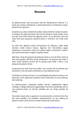 2012 © ­ A Febre Das Palavras Chave – www.MentesMilionarias.com 
 
2012 © ­ A Febre Das Palavras Chave – www.MentesMilionarias.com 
Resumo 
 
 
As  palavras‐chave  são  uma  parte  vital  do  marketing  de  Internet.  É  a 
parte que muitos marketeiros, e particularmente os marketeiros novos, 
perdem e7ou ignoram.  
 
Evitando isso, estes marketeiros estão a deixar dinheiro valioso de parte. 
A pesquisa de palavras‐chave não tem de demorar muito tempo. Uma 
vez que você tenha feito isso algumas vezes, só vai demorar cerca de 
meia  hora  para  pesquisar  palavras‐chave  e  encontrar  um  nicho  para 
elas.  
 
Se  você  tem  algumas  outras  ferramentas  de  software,  então  pode 
demorar  ainda  menos  tempo.  Algumas  das  ferramentas  pagas 
pesquisam e encontram nichos em apenas alguns momentos e tudo o 
que você precisa fazer é digitar a palavra‐chave.  
 
Não fazer a fase de pesquisa de palavras‐chave é um erro fatal. Você vai 
lutar para ganhar dinheiro online perdendo‐o. As pessoas que estão a 
fazer  muito  dinheiro  on‐line  são  as  pessoas  que  estão  a  fazer  a  sua 
pesquisa de palavra‐chave.  
 
As pessoas que você ouve que estão a ter sucesso são as pessoas que 
conhecem o seu mercado e conhecem as suas palavras‐chave.  
 
Certifique‐se sempre de fazer a sua investigação de palavras‐chave e, em 
particular como segmentar palavras‐chave compridas nos seus esforços 
de marketing.  
 
As  palavras‐chave  compridas  podem  dar‐lhe  rapidamente  alguns 
rankings e tráfego altamente segmentado. Ficar bem classificado com as 
suas  palavras‐chave  vai  dar‐lhe  trabalho  por  um  longo  período  de 
tempo.  
 
Há sempre novos sites a aparecer e os concorrentes a tentar tirá‐lo fora 
das  suas  posições.  Ao  trabalhar  continuamente  no  seu  ranking  de 
palavras‐chave, você vai ficar sempre à frente da concorrência.  
 