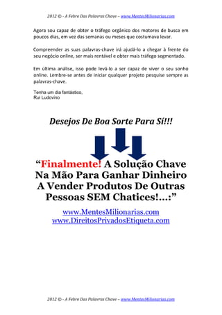 2012 © ­ A Febre Das Palavras Chave – www.MentesMilionarias.com 
 
2012 © ­ A Febre Das Palavras Chave – www.MentesMilionarias.com 
Agora sou capaz de obter o tráfego orgânico dos motores de busca em 
poucos dias, em vez das semanas ou meses que costumava levar. 
 
Compreender as suas palavras‐chave irá ajudá‐lo a chegar à frente do 
seu negócio online, ser mais rentável e obter mais tráfego segmentado.  
 
Em  última  análise,  isso  pode  levá‐lo  a  ser  capaz  de  viver  o  seu  sonho 
online. Lembre‐se antes de iniciar qualquer projeto pesquise sempre as 
palavras‐chave.  
Tenha um dia fantástico,
Rui Ludovino
 
Desejos De Boa Sorte Para Sí!!! 
 
 
“Finalmente! A Solução Chave
Na Mão Para Ganhar Dinheiro
A Vender Produtos De Outras
Pessoas SEM Chatices!…:”
www.MentesMilionarias.com
www.DireitosPrivadosEtiqueta.com
 