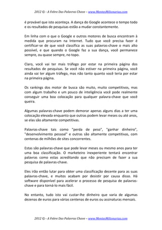2012 © ­ A Febre Das Palavras Chave – www.MentesMilionarias.com 
 
2012 © ­ A Febre Das Palavras Chave – www.MentesMilionarias.com 
é provável que isto aconteça. A dança do Google acontece o tempo todo 
e os resultados de pesquisas estão a mudar constantemente.  
 
Em linha com o que o Google e outros motores de busca encontram à 
medida  que  procuram  na  Internet.  Tudo  que  você  precisa  fazer  é 
certificar‐se  de  que  você  classifica  as  suas  palavras‐chave  o  mais  alto 
possível,  e  que  quando  o  Google  faz  a  sua  dança,  você  permanece 
sempre, ou quase sempre, no topo.  
 
Claro,  você  vai  ter  mais  tráfego  por  estar  na  primeira  página  dos 
resultados de pesquisas. Se você não estiver na primeira página, você 
ainda vai ter algum tráfego, mas não tanto quanto você teria por estar 
na primeira página. 
 
Os  rankings  dos  motor  de  busca  são  muito,  muito  competitivos,  mas 
com algum trabalho e um pouco de inteligência você pode realmente 
conseguir  uma  boa  colocação  para  qualquer  palavra‐chave  que  você 
queira.  
 
Algumas palavras‐chave podem demorar apenas alguns dias a ter uma 
colocação elevada enquanto que outras podem levar meses ou até anos, 
se elas são altamente competitivas.  
 
Palavras‐chave  tais  como  "perda  de  peso",  "ganhar  dinheiro", 
"desenvolvimento  pessoal"  e  outras  são  altamente  competitivas,  com 
centenas de milhões de sites concorrentes.  
 
Estas são palavras‐chave que pode levar meses ou mesmo anos para ter 
uma  boa  classificação.  O  marketeiro  inexperiente  tentará  encontrar 
palavras  como  estas  acreditando  que  não  precisam  de  fazer  a  sua 
pesquisa de palavras‐chave.  
 
Eles irão então lutar para obter uma classificação decente para as suas 
palavras‐chave,  e  muitos  acabam  por  desistir  por  causa  disso.  Há 
software disponível para acelerar o processo de pesquisa de palavras‐
chave e para torná‐lo mais fácil.  
 
No  entanto,  tudo  isto  vai  custar‐lhe  dinheiro  que  varia  de  algumas 
dezenas de euros para várias centenas de euros ou assinaturas mensais.  
 
 