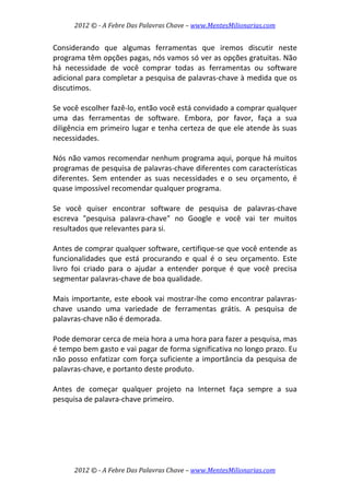 2012 © ­ A Febre Das Palavras Chave – www.MentesMilionarias.com 
 
2012 © ­ A Febre Das Palavras Chave – www.MentesMilionarias.com 
Considerando  que  algumas  ferramentas  que  iremos  discutir  neste 
programa têm opções pagas, nós vamos só ver as opções gratuitas. Não 
há  necessidade  de  você  comprar  todas  as  ferramentas  ou  software 
adicional para completar a pesquisa de palavras‐chave à medida que os 
discutimos.  
 
Se você escolher fazê‐lo, então você está convidado a comprar qualquer 
uma  das  ferramentas  de  software.  Embora,  por  favor,  faça  a  sua 
diligência em primeiro lugar e tenha certeza de que ele atende às suas 
necessidades.  
 
Nós não vamos recomendar nenhum programa aqui, porque há muitos 
programas de pesquisa de palavras‐chave diferentes com características 
diferentes.  Sem  entender  as  suas  necessidades  e  o  seu  orçamento,  é 
quase impossível recomendar qualquer programa.  
 
Se  você  quiser  encontrar  software  de  pesquisa  de  palavras‐chave 
escreva  "pesquisa  palavra‐chave"  no  Google  e  você  vai  ter  muitos 
resultados que relevantes para si.  
 
Antes de comprar qualquer software, certifique‐se que você entende as 
funcionalidades  que  está  procurando  e  qual  é  o  seu  orçamento.  Este 
livro  foi  criado  para  o  ajudar  a  entender  porque  é  que  você  precisa 
segmentar palavras‐chave de boa qualidade.  
 
Mais importante, este ebook vai mostrar‐lhe como encontrar palavras‐
chave  usando  uma  variedade  de  ferramentas  grátis.  A  pesquisa  de 
palavras‐chave não é demorada.  
 
Pode demorar cerca de meia hora a uma hora para fazer a pesquisa, mas 
é tempo bem gasto e vai pagar de forma significativa no longo prazo. Eu 
não posso enfatizar com força suficiente a importância da pesquisa de 
palavras‐chave, e portanto deste produto.  
 
Antes  de  começar  qualquer  projeto  na  Internet  faça  sempre  a  sua 
pesquisa de palavra‐chave primeiro. 
 
   
 