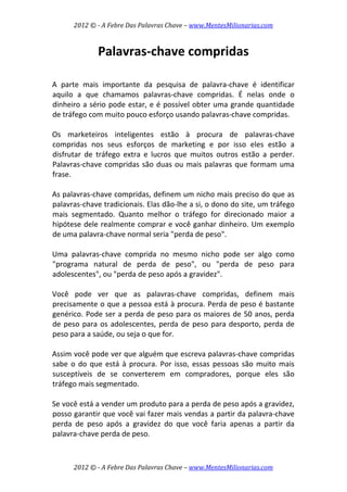 2012 © ­ A Febre Das Palavras Chave – www.MentesMilionarias.com 
 
2012 © ­ A Febre Das Palavras Chave – www.MentesMilionarias.com 
Palavras‐chave compridas 
 
 
A  parte  mais  importante  da  pesquisa  de  palavra‐chave  é  identificar 
aquilo  a  que  chamamos  palavras‐chave  compridas.  É  nelas  onde  o 
dinheiro a sério pode estar, e é possível obter uma grande quantidade 
de tráfego com muito pouco esforço usando palavras‐chave compridas.  
 
Os  marketeiros  inteligentes  estão  à  procura  de  palavras‐chave 
compridas  nos  seus  esforços  de  marketing  e  por  isso  eles  estão  a 
disfrutar  de  tráfego  extra  e  lucros  que  muitos  outros  estão  a  perder. 
Palavras‐chave compridas são duas ou mais palavras que formam uma 
frase.  
 
As palavras‐chave compridas, definem um nicho mais preciso do que as 
palavras‐chave tradicionais. Elas dão‐lhe a si, o dono do site, um tráfego 
mais  segmentado.  Quanto  melhor  o  tráfego  for  direcionado  maior  a 
hipótese dele realmente comprar e você ganhar dinheiro. Um exemplo 
de uma palavra‐chave normal seria "perda de peso".  
 
Uma  palavras‐chave  comprida  no  mesmo  nicho  pode  ser  algo  como 
"programa  natural  de  perda  de  peso",  ou  "perda  de  peso  para 
adolescentes", ou "perda de peso após a gravidez".  
 
Você  pode  ver  que  as  palavras‐chave  compridas,  definem  mais 
precisamente o que a pessoa está à procura. Perda de peso é bastante 
genérico. Pode ser a perda de peso para os maiores de 50 anos, perda 
de peso para os adolescentes, perda de peso para desporto, perda de 
peso para a saúde, ou seja o que for.  
 
Assim você pode ver que alguém que escreva palavras‐chave compridas 
sabe o do que está à procura. Por isso, essas pessoas são muito mais 
susceptíveis  de  se  converterem  em  compradores,  porque  eles  são 
tráfego mais segmentado.  
 
Se você está a vender um produto para a perda de peso após a gravidez, 
posso garantir que você vai fazer mais vendas a partir da palavra‐chave 
perda  de  peso  após  a  gravidez  do  que  você  faria  apenas  a  partir  da 
palavra‐chave perda de peso.  
 
 