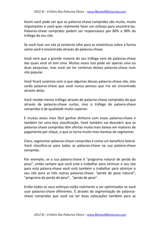 2012 © ­ A Febre Das Palavras Chave – www.MentesMilionarias.com 
 
2012 © ­ A Febre Das Palavras Chave – www.MentesMilionarias.com 
Assim você pode ver que as palavras‐chave compridas são muito, muito 
importantes e você quer realmente fazer um esforço para encontrá‐las. 
Palavras‐chave  compridas  podem  ser  responsáveis  por  80%  a  90%  do 
tráfego do seu site.  
 
Se você tiver um site já existente olhe para as estatísticas sobre a forma 
como você é encontrado através de palavras‐chave.  
 
Você verá que a grande maioria do seu tráfego vem de palavras‐chave 
das quais você só tem uma. Muitas vezes isso pode ser apenas uma ou 
duas  pesquisas,  mas  você  vai  ter  centenas  destas  palavras‐chave  num 
site popular.  
 
Você ficará surpreso com o que algumas dessas palavras‐chave são, elas 
serão  palavras‐chave  que  você  nunca  pensou  que  iria  ser  encontrado 
através delas.  
 
Você recebe menos tráfego através de palavras‐chave compridas do que 
através  de  palavras‐chave  curtas,  mas  o  tráfego  de  palavra‐chave 
compridas é de qualidade muito superior.  
 
É  muitas  vezes  mais  fácil  ganhar  dinheiro  com  essas  palavras‐chave  e 
também ter uma boa classificação. Você também vai descobrir que as 
palavras‐chave compridas têm ofertas muito mais baixas em motores de 
pagamento por clique, o que as torna muito mais baratas de segmentar.  
 
Claro, segmentar palavras‐chave compridas é como um benefício lateral. 
Você  classifica‐se  para  todas  as  palavras‐chave  na  sua  palavra‐chave 
comprida.  
 
Por exemplo, se a sua palavra‐chave é "programa natural de perda do 
peso", então sempre que você está a trabalhar para otimizar o seu site 
para esta palavra‐chave você está também a trabalhar para otimizar o 
seu  site  para  as  três  outras  palavras‐chave:  "perda  de  peso  natural", 
"programa de perda de peso",  "perda de peso".  
 
Então todos os seus esforços estão realmente a ser optimizados se você 
usar palavras‐chave diferentes. É através da segmentação de palavras‐
chave  compridas  que  você  vai  ter  boas  colocações  também  para  as 
 
