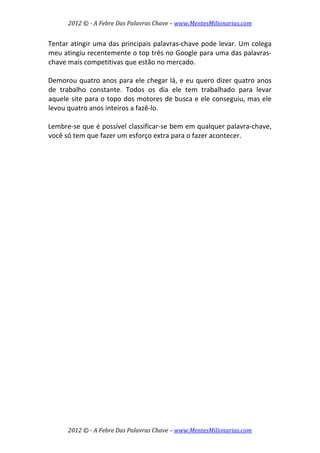 2012 © ­ A Febre Das Palavras Chave – www.MentesMilionarias.com 
 
2012 © ­ A Febre Das Palavras Chave – www.MentesMilionarias.com 
Tentar atingir uma das principais palavras‐chave pode levar. Um colega 
meu atingiu recentemente o top três no Google para uma das palavras‐
chave mais competitivas que estão no mercado.  
 
Demorou quatro anos para ele chegar lá, e eu quero dizer quatro anos 
de  trabalho  constante.  Todos  os  dia  ele  tem  trabalhado  para  levar 
aquele site para o topo dos motores de busca e ele conseguiu, mas ele 
levou quatro anos inteiros a fazê‐lo.  
 
Lembre‐se que é possível classificar‐se bem em qualquer palavra‐chave, 
você só tem que fazer um esforço extra para o fazer acontecer. 
 
   
 