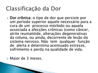  Dor crônica: o tipo de dor que persiste por
um período superior aquele necessário para a
cura de um processo mórbido ou aquela
associada a afecções crônicas (como câncer,
atrite reumatóide, alterações degenerativas
da coluna, ou ainda, decorrente de lesão do
sistema nervoso. Não tem qualquer função
de alerta e determina acentuado estresse,
sofrimento e perda na qualidade de vida.
 Maior de 3 meses.
 