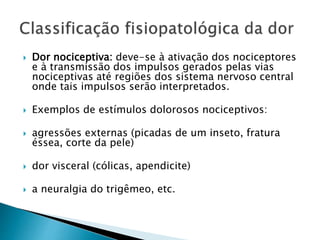  Dor nociceptiva: deve-se à ativação dos nociceptores
e à transmissão dos impulsos gerados pelas vias
nociceptivas até regiões dos sistema nervoso central
onde tais impulsos serão interpretados.
 Exemplos de estímulos dolorosos nociceptivos:
 agressões externas (picadas de um inseto, fratura
éssea, corte da pele)
 dor visceral (cólicas, apendicite)
 a neuralgia do trigêmeo, etc.
 