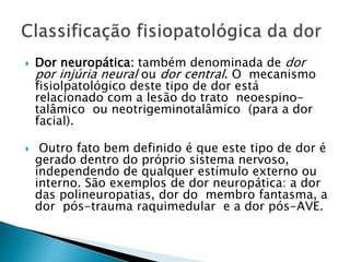  Dor neuropática: também denominada de dor
por injúria neural ou dor central. O mecanismo
fisiolpatológico deste tipo de dor está
relacionado com a lesão do trato neoespino-
talâmico ou neotrigeminotalâmico (para a dor
facial).
 Outro fato bem definido é que este tipo de dor é
gerado dentro do próprio sistema nervoso,
independendo de qualquer estímulo externo ou
interno. São exemplos de dor neuropática: a dor
das polineuropatias, dor do membro fantasma, a
dor pós-trauma raquimedular e a dor pós-AVE.
 