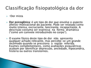  Dor mista
 Dor psicogênica: é um tipo de dor que envolve o aspecto
afetivo-motivacional do paciente. Pode ser relatada como
muito intensa, excruciante, lancinante, incapacitante. A
descrição costuma ser expressa na forma dramática
(“como um canivete introduzindo no corpo”).
 O exame fásico deste tipo de dor não apresenta
qualquer achado relevante, mas percebe-se um grande
incômodo quando se pressiona a região referida.
Exames complementares, como avaliações psiquiátricas
acabam por identificar depressão, ansiedade, hipocondria,
histeria ou outros transtornos.
 