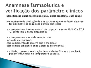 Identificação da(s) necessidade(s) ou do(s) problema(s) de saúde
No momento de avaliação de um paciente que tem febre, deve-se
ter em mente os seguintes pontos principais
• a temperatura interna normal do corpo esta entre 36,5 °C e 37,5
°C, conforme o ritmo circadiano;
• a temperatura muda de acordo com:
a via de mensuração,
com o momento do dia em que e medida e
com o meio ambiente onde a pessoa se encontra;
• a idade, o sexo, a realização de atividades físicas e a ovulação
podem influenciar na temperatura corporal.
 