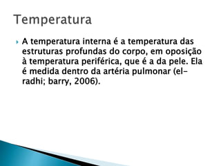  A temperatura interna é a temperatura das
estruturas profundas do corpo, em oposição
à temperatura periférica, que é a da pele. Ela
é medida dentro da artéria pulmonar (el-
radhi; barry, 2006).
 
