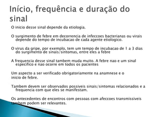 O inicio desse sinal depende da etiologia.
O surgimento de febre em decorrencia de infeccoes bacterianas ou virais
depende do tempo de incubacao de cada agente etiologico.
O virus da gripe, por exemplo, tem um tempo de incubacao de 1 a 3 dias
do surgimento de sinais/sintomas, entre eles a febre
A frequencia desse sinal tambem muda muito. A febre nao e um sinal
especifico e nao ocorre em todos os pacientes
Um aspecto a ser verificado obrigatoriamente na anamnese e o
inicio de febre.
Tambem devem ser observados possiveis sinais/sintomas relacionados e a
frequencia com que eles se manifestam.
Os antecedentes de encontros com pessoas com afeccoes transmissiveis
tambem podem ser relevantes.
 