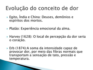  Egito, Índia e China: Deuses, demônios e
espíritos dos mortos.
 Platão: Experiência emocional da alma.
 Harvey (1628): O local de percepção da dor seria
o coração.
 Erb (1874):A soma da intensidade capaz de
provocar dor, por meio das fibras normais que
transportam a sensação de tato, pressão e
temperatura.
 