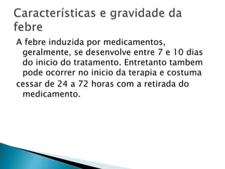A febre induzida por medicamentos,
geralmente, se desenvolve entre 7 e 10 dias
do inicio do tratamento. Entretanto tambem
pode ocorrer no inicio da terapia e costuma
cessar de 24 a 72 horas com a retirada do
medicamento.
 