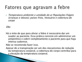  Temperatura ambiente e umidade do ar Populações frágeis
(crianças e idosos); países frios, Vestuário e cobertura do
corpo
Obs
Há o mito de que para aliviar a febre é necessário dar um
suador ao paciente. Essa prática consiste em administrar um
antipirético e cobrir completamente o paciente para que haja
intensa sudorese.
Não se recomenda fazer isso.
Apesar de a transpiração ser um dos mecanismos de redução
da temperatura corporal, a cobertura do corpo contribui para
a elevação da temperatura corporal.
 