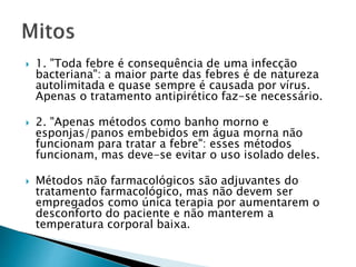  1. "Toda febre é consequência de uma infecção
bacteriana": a maior parte das febres é de natureza
autolimitada e quase sempre é causada por vírus.
Apenas o tratamento antipirético faz-se necessário.
 2. "Apenas métodos como banho morno e
esponjas/panos embebidos em água morna não
funcionam para tratar a febre": esses métodos
funcionam, mas deve-se evitar o uso isolado deles.
 Métodos não farmacológicos são adjuvantes do
tratamento farmacológico, mas não devem ser
empregados como única terapia por aumentarem o
desconforto do paciente e não manterem a
temperatura corporal baixa.
 